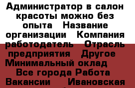 Администратор в салон красоты-можно без опыта › Название организации ­ Компания-работодатель › Отрасль предприятия ­ Другое › Минимальный оклад ­ 1 - Все города Работа » Вакансии   . Ивановская обл.